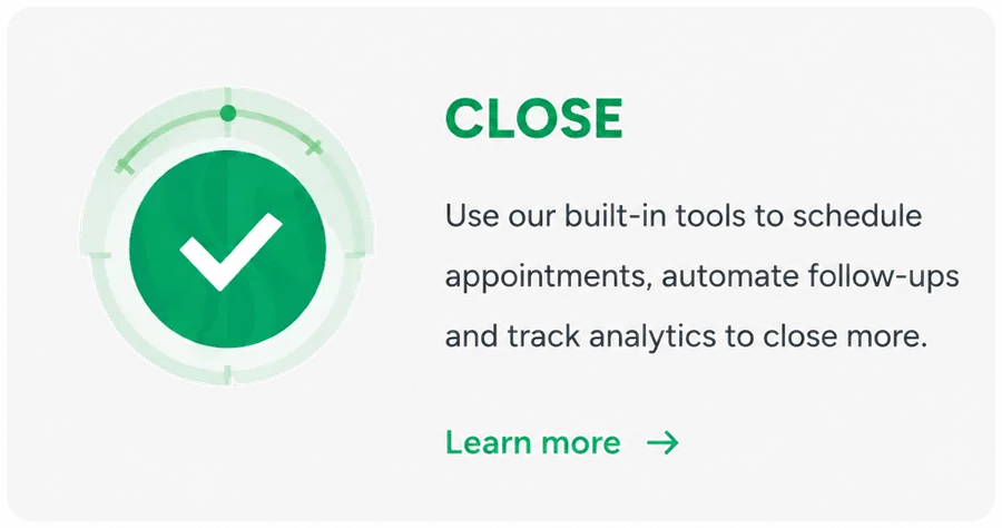 Close. Use our built-in tools to schedule appointments, automate follow-ups and track analytics to close more. Learn more.