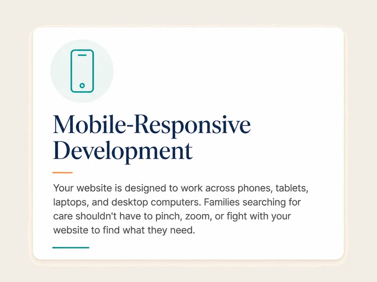 Mobile-Responsive Development. Your website is designed to work across phones, tablets, laptops, and desktop computers. Families searching for care shouldn't have to pinch, zoom, or fight with your website to find what they need.